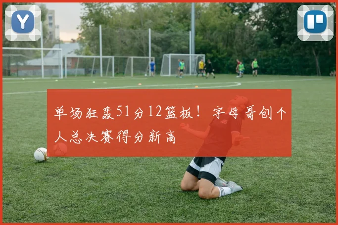 单场狂轰51分12篮板!字母哥创个人总决赛得分新高