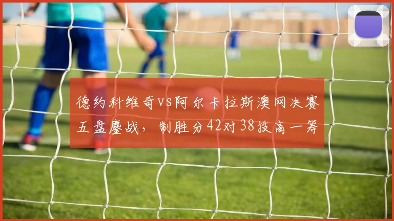 德约科维奇vs阿尔卡拉斯澳网决赛五盘鏖战,制胜分42对38技高一筹